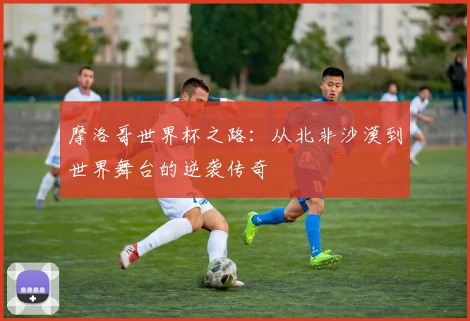 摩洛哥世界杯之路：从北非沙漠到世界舞台的逆袭传奇