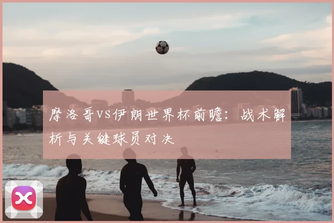 摩洛哥vs伊朗世界杯前瞻：战术解析与关键球员对决