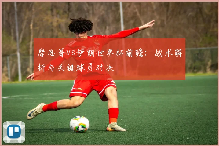 摩洛哥vs伊朗世界杯前瞻:战术解析与关键球员对决