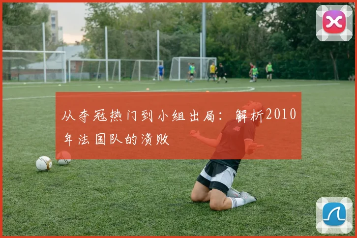 从夺冠热门到小组出局:解析2010年法国队的溃败