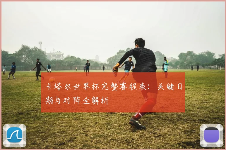 卡塔尔世界杯完整赛程表:关键日期与对阵全解析
