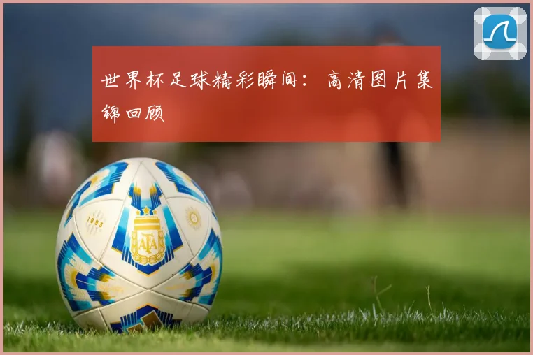世界杯足球精彩瞬间:高清图片集锦回顾