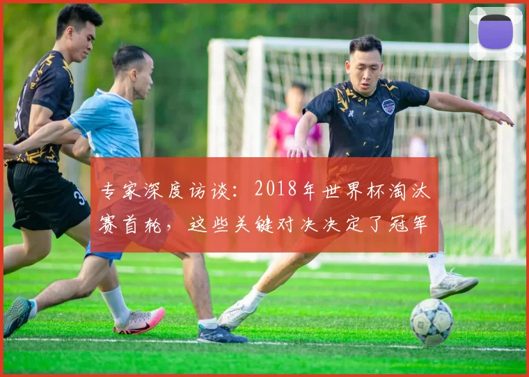 专家深度访谈:2018年世界杯淘汰赛首轮,这些关键对决决定了冠军走向