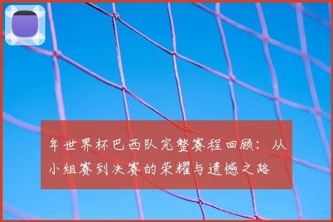 年世界杯巴西队完整赛程回顾:从小组赛到决赛的荣耀与遗憾之路