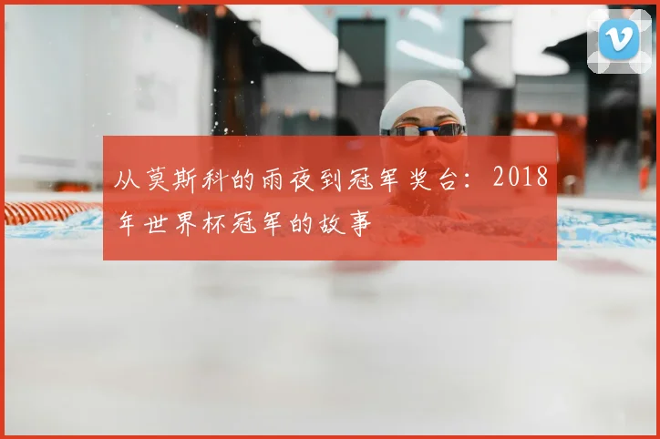 从莫斯科的雨夜到冠军奖台：2018年世界杯冠军的故事