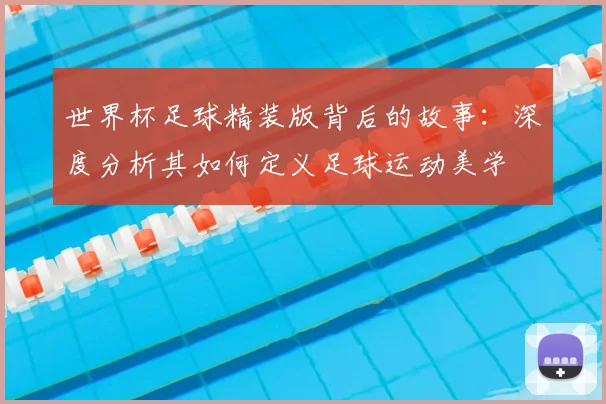 世界杯足球精装版背后的故事:深度分析其如何定义足球运动美学