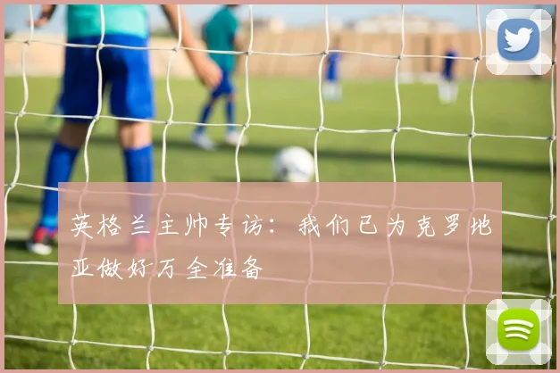英格兰主帅专访:我们已为克罗地亚做好万全准备