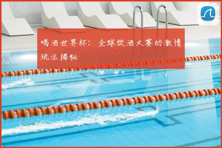 喝酒世界杯:全球饮酒大赛的激情玩法揭秘