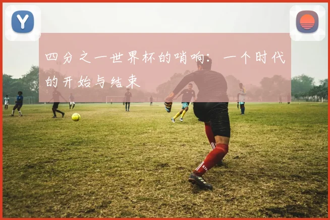 四分之一世界杯的哨响:一个时代的开始与结束