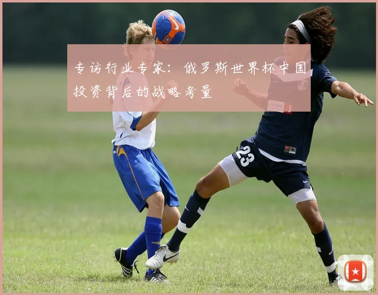 专访行业专家:俄罗斯世界杯中国投资背后的战略考量