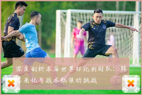 深度剖析本届世界杯比利时队:阵容老化与战术瓶颈的挑战