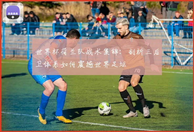 世界杯荷兰队战术集锦:剖析三后卫体系如何震撼世界足坛
