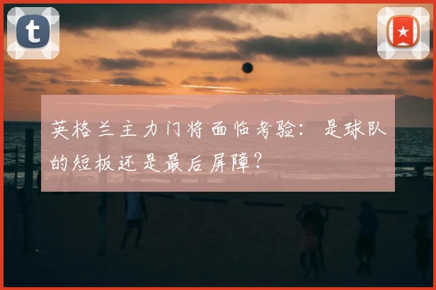 英格兰主力门将面临考验:是球队的短板还是最后屏障?