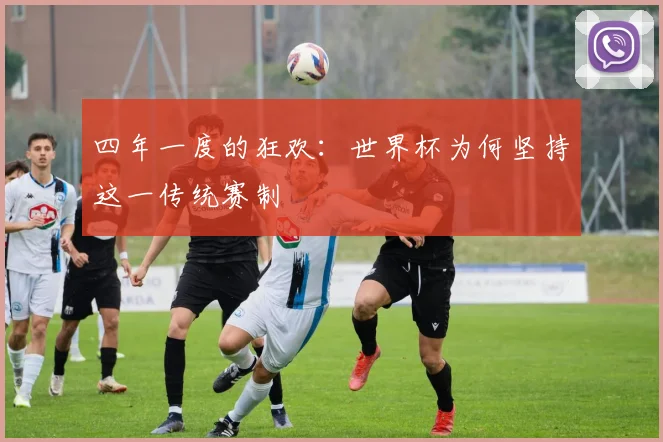 四年一度的狂欢:世界杯为何坚持这一传统赛制