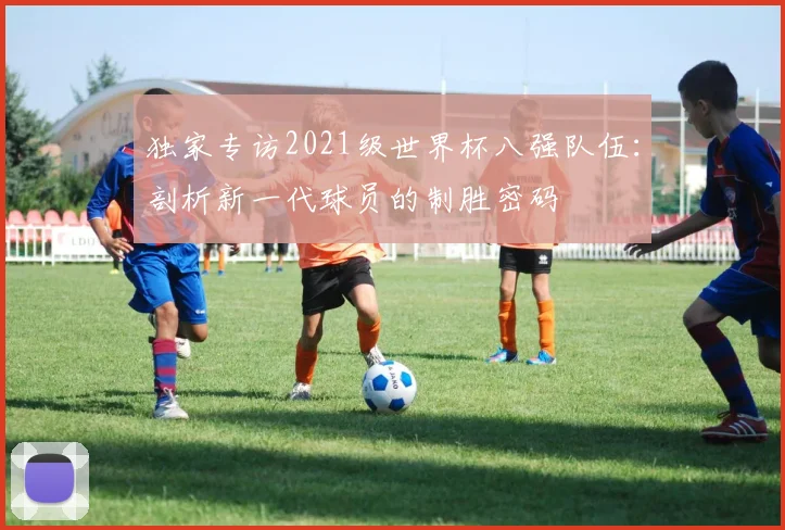 独家专访2021级世界杯八强队伍:剖析新一代球员的制胜密码