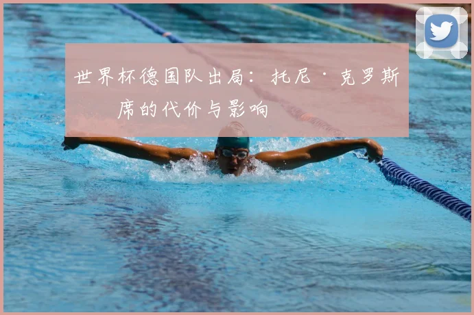 世界杯德国队出局:托尼·克罗斯缺席的代价与影响