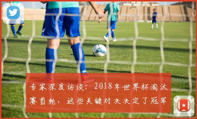 专家深度访谈:2018年世界杯淘汰赛首轮,这些关键对决决定了冠军走向