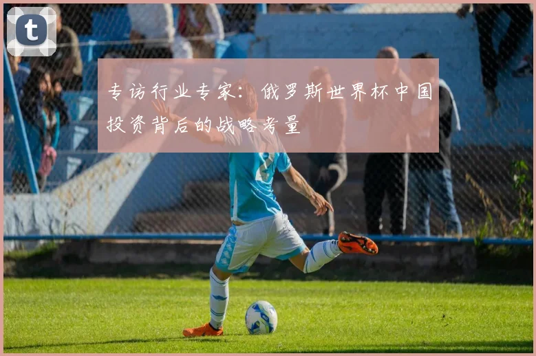 专访行业专家:俄罗斯世界杯中国投资背后的战略考量