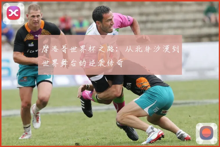 摩洛哥世界杯之路:从北非沙漠到世界舞台的逆袭传奇