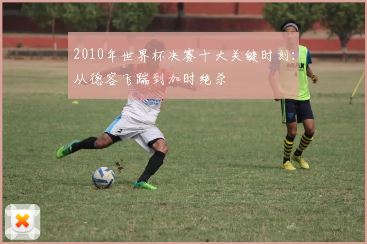 2010年世界杯决赛十大关键时刻：从德容飞踹到加时绝杀
