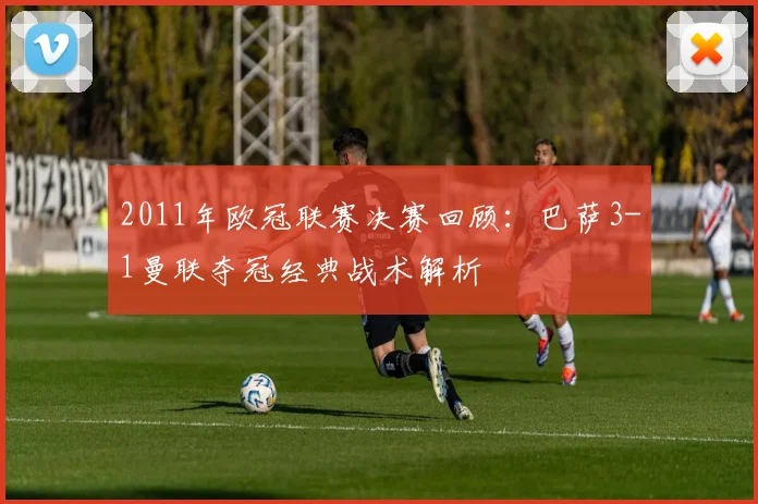 2011年欧冠联赛决赛回顾：巴萨3-1曼联夺冠经典战术解析