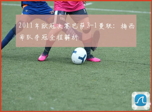 2011年欧冠决赛巴萨3-1曼联:梅西率队夺冠全程解析