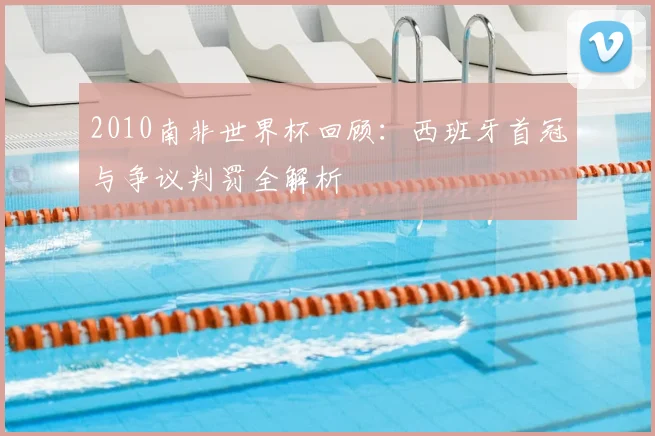2010南非世界杯回顾:西班牙首冠与争议判罚全解析