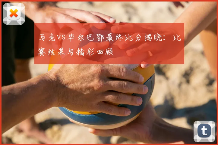 马竞vs毕尔巴鄂最终比分揭晓：比赛结果与精彩回顾