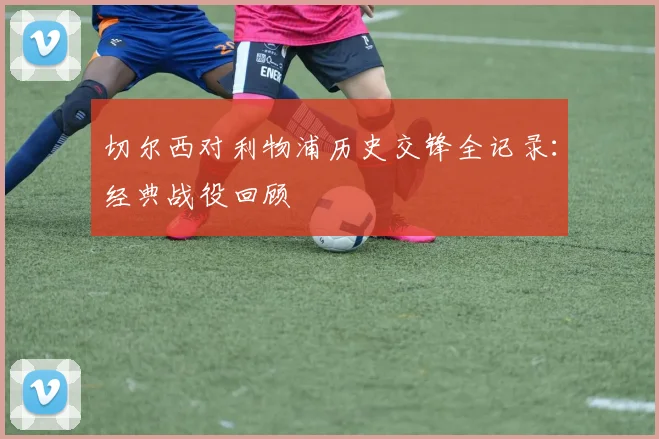 切尔西对利物浦历史交锋全记录：经典战役回顾