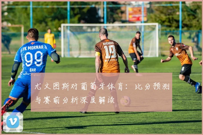 尤文图斯对葡萄牙体育：比分预测与赛前分析深度解读