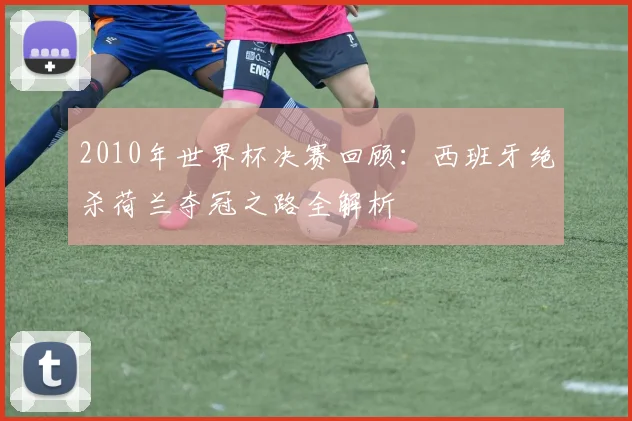 2010年世界杯决赛回顾：西班牙绝杀荷兰夺冠之路全解析