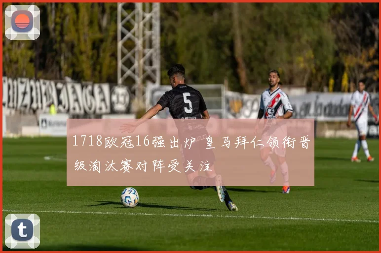 1718欧冠16强出炉 皇马拜仁领衔晋级淘汰赛对阵受关注