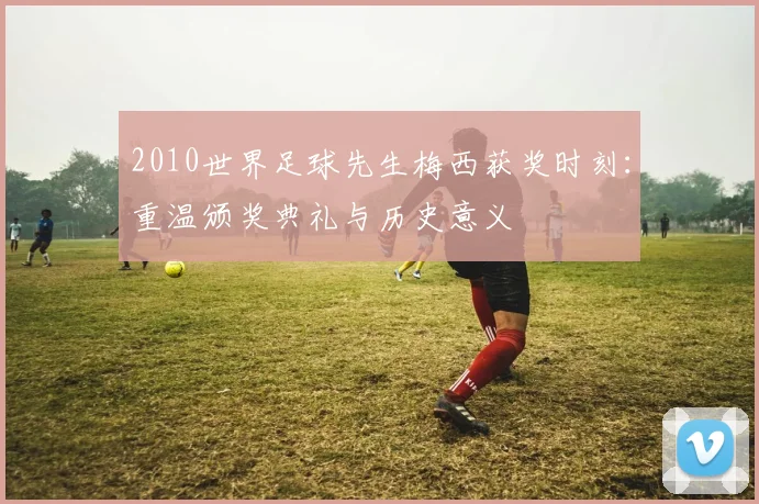 2010世界足球先生梅西获奖时刻：重温颁奖典礼与历史意义