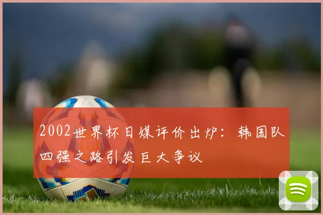 2002世界杯日媒评价出炉:韩国队四强之路引发巨大争议