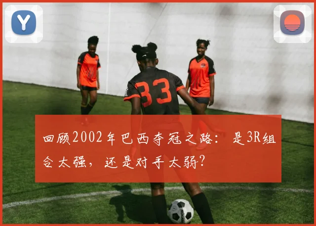 回顾2002年巴西夺冠之路：是3R组合太强，还是对手太弱？