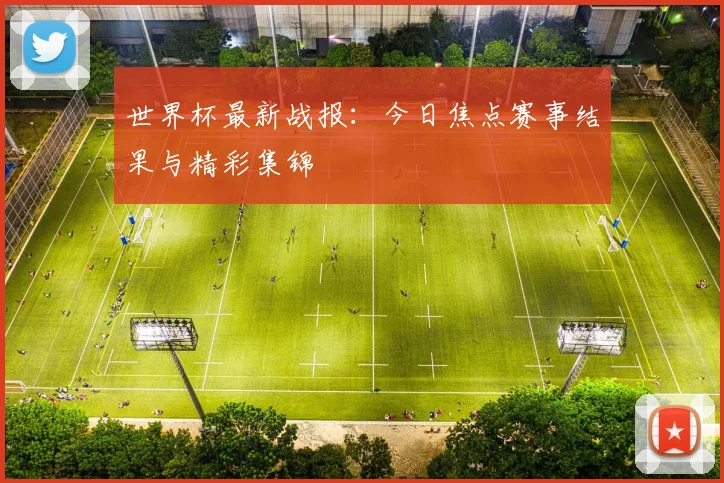 世界杯最新战报：今日焦点赛事结果与精彩集锦